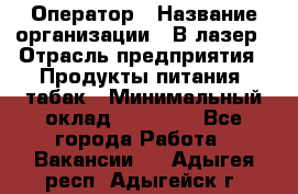 Оператор › Название организации ­ В-лазер › Отрасль предприятия ­ Продукты питания, табак › Минимальный оклад ­ 17 000 - Все города Работа » Вакансии   . Адыгея респ.,Адыгейск г.